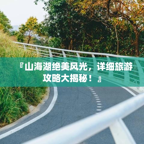 『山海湖絕美風(fēng)光，詳細旅游攻略大揭秘！』